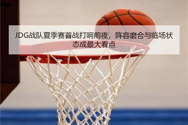 JDG战队夏季赛首战打响前夜，阵容磨合与临场状态成最大看点